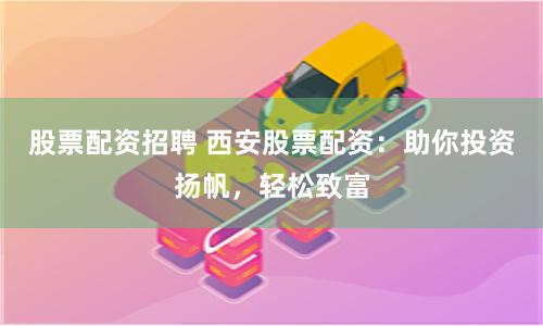股票配資招聘 西安股票配資：助你投資揚帆，輕松致富